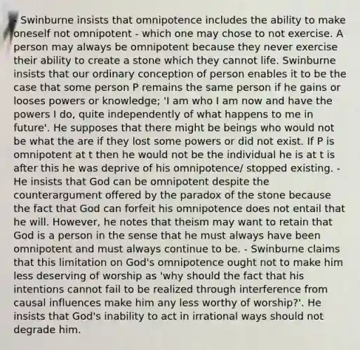 - Swinburne insists that omnipotence includes the ability to make oneself not omnipotent - which one may chose to not exercise. A person may always be omnipotent because they never exercise their ability to create a stone which they cannot life. Swinburne insists that our ordinary conception of person enables it to be the case that some person P remains the same person if he gains or looses powers or knowledge; 'I am who I am now and have the powers I do, quite independently of what happens to me in future'. He supposes that there might be beings who would not be what the are if they lost some powers or did not exist. If P is omnipotent at t then he would not be the individual he is at t is after this he was deprive of his omnipotence/ stopped existing. - He insists that God can be omnipotent despite the counterargument offered by the paradox of the stone because the fact that God can forfeit his omnipotence does not entail that he will. However, he notes that theism may want to retain that God is a person in the sense that he must always have been omnipotent and must always continue to be. - Swinburne claims that this limitation on God's omnipotence ought not to make him less deserving of worship as 'why should the fact that his intentions cannot fail to be realized through interference from causal influences make him any less worthy of worship?'. He insists that God's inability to act in irrational ways should not degrade him.