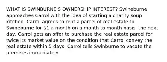 WHAT IS SWINBURNE'S OWNERSHIP INTEREST? Swineburne approaches Carrol with the idea of starting a charity soup kitchen. Carrol agrees to rent a parcel of real estate to Swineburne for 1 a month on a month to month basis. the next day, Carrol gets an offer to purchase the real estate parcel for twice its market value on the condition that Carrol convey the real estate within 5 days. Carrol tells Swinburne to vacate the premises immediately