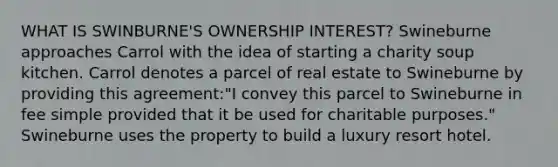 WHAT IS SWINBURNE'S OWNERSHIP INTEREST? Swineburne approaches Carrol with the idea of starting a charity soup kitchen. Carrol denotes a parcel of real estate to Swineburne by providing this agreement:"I convey this parcel to Swineburne in fee simple provided that it be used for charitable purposes." Swineburne uses the property to build a luxury resort hotel.