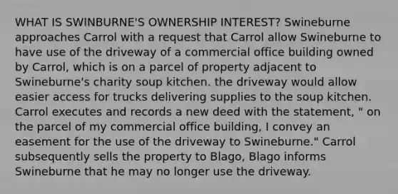 WHAT IS SWINBURNE'S OWNERSHIP INTEREST? Swineburne approaches Carrol with a request that Carrol allow Swineburne to have use of the driveway of a commercial office building owned by Carrol, which is on a parcel of property adjacent to Swineburne's charity soup kitchen. the driveway would allow easier access for trucks delivering supplies to the soup kitchen. Carrol executes and records a new deed with the statement, " on the parcel of my commercial office building, I convey an easement for the use of the driveway to Swineburne." Carrol subsequently sells the property to Blago, Blago informs Swineburne that he may no longer use the driveway.