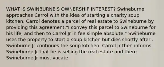 WHAT IS SWINBURNE'S OWNERSHIP INTEREST? Swineburne approaches Carrol with the idea of starting a charity soup kitchen. Carrol denotes a parcel of real estate to Swineburne by providing this agreement:"I convey this parcel to Swineburne for his life, and then to Carrol Jr in fee simple absolute." Swineburne uses the property to start a soup kitchen but dies shortly after . Swinburne Jr continues the soup kitchen. Carrol Jr then informs Swineburne Jr that he is selling the real estate and there Swineburne Jr must vacate