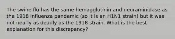 The swine flu has the same hemagglutinin and neuraminidase as the 1918 influenza pandemic (so it is an H1N1 strain) but it was not nearly as deadly as the 1918 strain. What is the best explanation for this discrepancy?