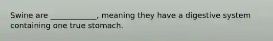 Swine are ____________, meaning they have a digestive system containing one true stomach.