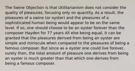 The Swine Objection is that Utilitarianism does not consider the quality of pleasures, focusing only on quantity. As a result, the pleasures of a swine (or oyster) and the pleasures of a sophisticated human being would appear to be on the same level. If so, one should choose to be an oyster forever than the composer Hayden for 77 years All else being equal, it can be granted that the pleasures derived from being an oyster are simple and miniscule when compared to the pleasures of being a famous composer. But since as a oyster one could live forever, surely then, the total amount of pleasure one derives from being an oyster is much greater than that which one derives from being a famous composer.