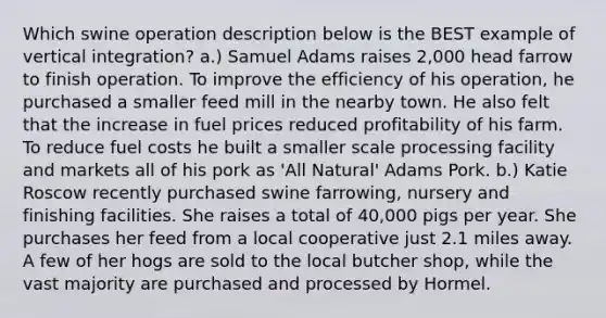 Which swine operation description below is the BEST example of vertical integration? a.) Samuel Adams raises 2,000 head farrow to finish operation. To improve the efficiency of his operation, he purchased a smaller feed mill in the nearby town. He also felt that the increase in fuel prices reduced profitability of his farm. To reduce fuel costs he built a smaller scale processing facility and markets all of his pork as 'All Natural' Adams Pork. b.) Katie Roscow recently purchased swine farrowing, nursery and finishing facilities. She raises a total of 40,000 pigs per year. She purchases her feed from a local cooperative just 2.1 miles away. A few of her hogs are sold to the local butcher shop, while the vast majority are purchased and processed by Hormel.