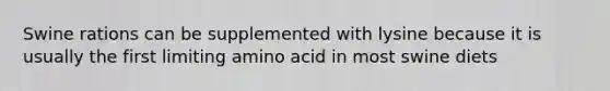 Swine rations can be supplemented with lysine because it is usually the first limiting amino acid in most swine diets