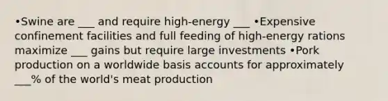 •Swine are ___ and require high-energy ___ •Expensive confinement facilities and full feeding of high-energy rations maximize ___ gains but require large investments •Pork production on a worldwide basis accounts for approximately ___% of the world's meat production