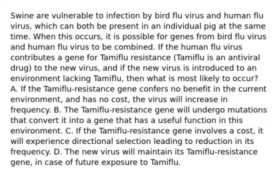 Swine are vulnerable to infection by bird flu virus and human flu virus, which can both be present in an individual pig at the same time. When this occurs, it is possible for genes from bird flu virus and human flu virus to be combined. If the human flu virus contributes a gene for Tamiflu resistance (Tamiflu is an antiviral drug) to the new virus, and if the new virus is introduced to an environment lacking Tamiflu, then what is most likely to occur? A. If the Tamiflu-resistance gene confers no benefit in the current environment, and has no cost, the virus will increase in frequency. B. The Tamiflu-resistance gene will undergo mutations that convert it into a gene that has a useful function in this environment. C. If the Tamiflu-resistance gene involves a cost, it will experience directional selection leading to reduction in its frequency. D. The new virus will maintain its Tamiflu-resistance gene, in case of future exposure to Tamiflu.