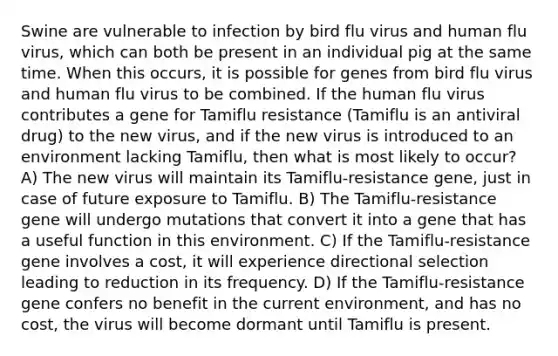 Swine are vulnerable to infection by bird flu virus and human flu virus, which can both be present in an individual pig at the same time. When this occurs, it is possible for genes from bird flu virus and human flu virus to be combined. If the human flu virus contributes a gene for Tamiflu resistance (Tamiflu is an antiviral drug) to the new virus, and if the new virus is introduced to an environment lacking Tamiflu, then what is most likely to occur? A) The new virus will maintain its Tamiflu-resistance gene, just in case of future exposure to Tamiflu. B) The Tamiflu-resistance gene will undergo mutations that convert it into a gene that has a useful function in this environment. C) If the Tamiflu-resistance gene involves a cost, it will experience directional selection leading to reduction in its frequency. D) If the Tamiflu-resistance gene confers no benefit in the current environment, and has no cost, the virus will become dormant until Tamiflu is present.