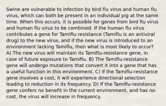 Swine are vulnerable to infection by bird flu virus and human flu virus, which can both be present in an individual pig at the same time. When this occurs, it is possible for genes from bird flu virus and human flu virus to be combined. If the human flu virus contributes a gene for Tamiflu resistance (Tamiflu is an antiviral drug) to the new virus, and if the new virus is introduced to an environment lacking Tamiflu, then what is most likely to occur? A) The new virus will maintain its Tamiflu-resistance gene, in case of future exposure to Tamiflu. B) The Tamiflu-resistance gene will undergo mutations that convert it into a gene that has a useful function in this environment. C) If the Tamiflu-resistance gene involves a cost, it will experience directional selection leading to reduction in its frequency. D) If the Tamiflu-resistance gene confers no benefit in the current environment, and has no cost, the virus will increase in frequency.