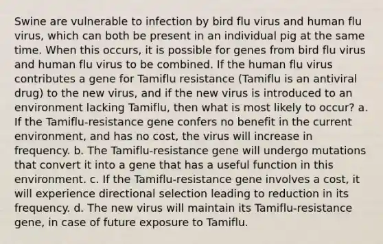 Swine are vulnerable to infection by bird flu virus and human flu virus, which can both be present in an individual pig at the same time. When this occurs, it is possible for genes from bird flu virus and human flu virus to be combined. If the human flu virus contributes a gene for Tamiflu resistance (Tamiflu is an antiviral drug) to the new virus, and if the new virus is introduced to an environment lacking Tamiflu, then what is most likely to occur? a. If the Tamiflu-resistance gene confers no benefit in the current environment, and has no cost, the virus will increase in frequency. b. The Tamiflu-resistance gene will undergo mutations that convert it into a gene that has a useful function in this environment. c. If the Tamiflu-resistance gene involves a cost, it will experience directional selection leading to reduction in its frequency. d. The new virus will maintain its Tamiflu-resistance gene, in case of future exposure to Tamiflu.