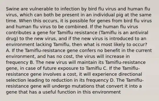 Swine are vulnerable to infection by bird flu virus and human flu virus, which can both be present in an individual pig at the same time. When this occurs, it is possible for genes from bird flu virus and human flu virus to be combined. If the human flu virus contributes a gene for Tamiflu resistance (Tamiflu is an antiviral drug) to the new virus, and if the new virus is introduced to an environment lacking Tamiflu, then what is most likely to occur? A. If the Tamiflu-resistance gene confers no benefit in the current environment, and has no cost, the virus will increase in frequency B. The new virus will maintain its Tamiflu-resistance gene, in case of future exposure to Tamiflu C. If the Tamiflu-resistance gene involves a cost, it will experience directional selection leading to reduction in its frequency D. The Tamiflu-resistance gene will undergo mutations that convert it into a gene that has a useful function in this environment