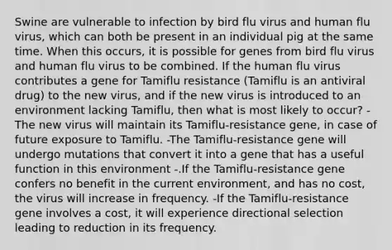 Swine are vulnerable to infection by bird flu virus and human flu virus, which can both be present in an individual pig at the same time. When this occurs, it is possible for genes from bird flu virus and human flu virus to be combined. If the human flu virus contributes a gene for Tamiflu resistance (Tamiflu is an antiviral drug) to the new virus, and if the new virus is introduced to an environment lacking Tamiflu, then what is most likely to occur? -The new virus will maintain its Tamiflu-resistance gene, in case of future exposure to Tamiflu. -The Tamiflu-resistance gene will undergo mutations that convert it into a gene that has a useful function in this environment -.If the Tamiflu-resistance gene confers no benefit in the current environment, and has no cost, the virus will increase in frequency. -If the Tamiflu-resistance gene involves a cost, it will experience directional selection leading to reduction in its frequency.