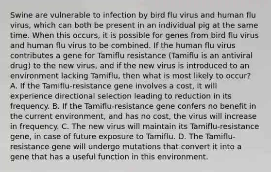 Swine are vulnerable to infection by bird flu virus and human flu virus, which can both be present in an individual pig at the same time. When this occurs, it is possible for genes from bird flu virus and human flu virus to be combined. If the human flu virus contributes a gene for Tamiflu resistance (Tamiflu is an antiviral drug) to the new virus, and if the new virus is introduced to an environment lacking Tamiflu, then what is most likely to occur? A. If the Tamiflu-resistance gene involves a cost, it will experience directional selection leading to reduction in its frequency. B. If the Tamiflu-resistance gene confers no benefit in the current environment, and has no cost, the virus will increase in frequency. C. The new virus will maintain its Tamiflu-resistance gene, in case of future exposure to Tamiflu. D. The Tamiflu-resistance gene will undergo mutations that convert it into a gene that has a useful function in this environment.