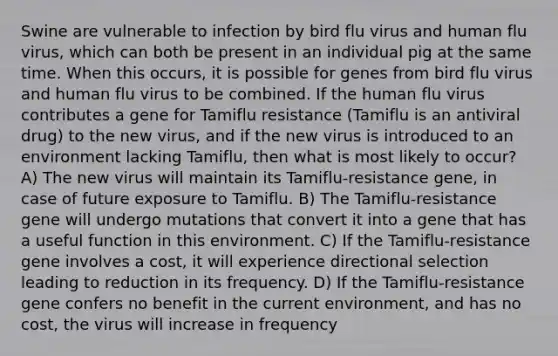 Swine are vulnerable to infection by bird flu virus and human flu virus, which can both be present in an individual pig at the same time. When this occurs, it is possible for genes from bird flu virus and human flu virus to be combined. If the human flu virus contributes a gene for Tamiflu resistance (Tamiflu is an antiviral drug) to the new virus, and if the new virus is introduced to an environment lacking Tamiflu, then what is most likely to occur? A) The new virus will maintain its Tamiflu-resistance gene, in case of future exposure to Tamiflu. B) The Tamiflu-resistance gene will undergo mutations that convert it into a gene that has a useful function in this environment. C) If the Tamiflu-resistance gene involves a cost, it will experience directional selection leading to reduction in its frequency. D) If the Tamiflu-resistance gene confers no benefit in the current environment, and has no cost, the virus will increase in frequency