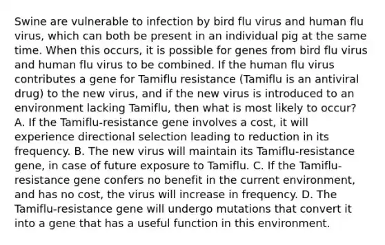 Swine are vulnerable to infection by bird flu virus and human flu virus, which can both be present in an individual pig at the same time. When this occurs, it is possible for genes from bird flu virus and human flu virus to be combined. If the human flu virus contributes a gene for Tamiflu resistance (Tamiflu is an antiviral drug) to the new virus, and if the new virus is introduced to an environment lacking Tamiflu, then what is most likely to occur? A. If the Tamiflu-resistance gene involves a cost, it will experience directional selection leading to reduction in its frequency. B. The new virus will maintain its Tamiflu-resistance gene, in case of future exposure to Tamiflu. C. If the Tamiflu-resistance gene confers no benefit in the current environment, and has no cost, the virus will increase in frequency. D. The Tamiflu-resistance gene will undergo mutations that convert it into a gene that has a useful function in this environment.