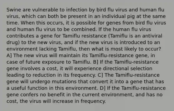 Swine are vulnerable to infection by bird flu virus and human flu virus, which can both be present in an individual pig at the same time. When this occurs, it is possible for genes from bird flu virus and human flu virus to be combined. If the human flu virus contributes a gene for Tamiflu resistance (Tamiflu is an antiviral drug) to the new virus, and if the new virus is introduced to an environment lacking Tamiflu, then what is most likely to occur? A] The new virus will maintain its Tamiflu-resistance gene, in case of future exposure to Tamiflu. B] If the Tamiflu-resistance gene involves a cost, it will experience directional selection leading to reduction in its frequency. C] The Tamiflu-resistance gene will undergo mutations that convert it into a gene that has a useful function in this environment. D] If the Tamiflu-resistance gene confers no benefit in the current environment, and has no cost, the virus will increase in frequency.