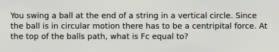 You swing a ball at the end of a string in a vertical circle. Since the ball is in circular motion there has to be a centripital force. At the top of the balls path, what is Fc equal to?