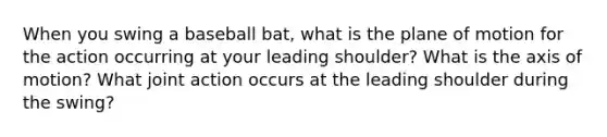 When you swing a baseball bat, what is the plane of motion for the action occurring at your leading shoulder? What is the axis of motion? What joint action occurs at the leading shoulder during the swing?