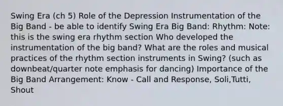 Swing Era (ch 5) Role of the Depression Instrumentation of the Big Band - be able to identify Swing Era Big Band: Rhythm: Note: this is the swing era rhythm section Who developed the instrumentation of the big band? What are the roles and musical practices of the rhythm section instruments in Swing? (such as downbeat/quarter note emphasis for dancing) Importance of the Big Band Arrangement: Know - Call and Response, Soli,Tutti, Shout