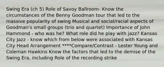 Swing Era (ch 5) Role of Savoy Ballroom- Know the circumstances of the Benny Goodman tour that led to the massive popularity of swing Musical and social/racial aspects of Goodman's small groups (trio and quartet) Importance of John Hammond - who was he? What role did he play with jazz? Kansas City Jazz - know which from below were associated with Kansas City Head Arrangement ****Compare/Contrast - Lester Young and Coleman Hawkins Know the factors that led to the demise of the Swing Era, including Role of the recording strike