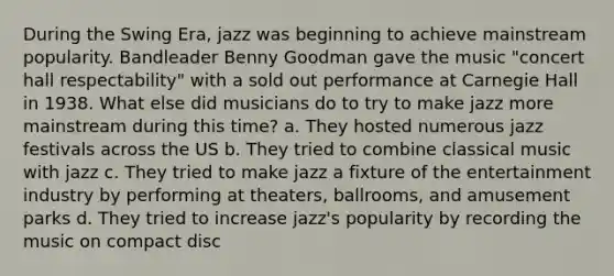 During the Swing Era, jazz was beginning to achieve mainstream popularity. Bandleader Benny Goodman gave the music "concert hall respectability" with a sold out performance at Carnegie Hall in 1938. What else did musicians do to try to make jazz more mainstream during this time? a. They hosted numerous jazz festivals across the US b. They tried to combine classical music with jazz c. They tried to make jazz a fixture of the entertainment industry by performing at theaters, ballrooms, and amusement parks d. They tried to increase jazz's popularity by recording the music on compact disc