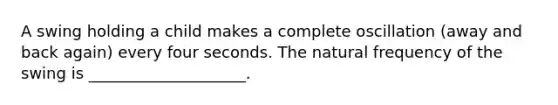 A swing holding a child makes a complete oscillation (away and back again) every four seconds. The natural frequency of the swing is ____________________.