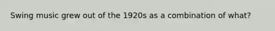 Swing music grew out of the 1920s as a combination of what?