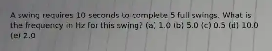 A swing requires 10 seconds to complete 5 full swings. What is the frequency in Hz for this swing? (a) 1.0 (b) 5.0 (c) 0.5 (d) 10.0 (e) 2.0