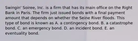 Swingin' Soiree, Inc. is a firm that has its main office on the Right Bank in Paris. The firm just issued bonds with a final payment amount that depends on whether the Seine River floods. This type of bond is known as A. a contingency bond. B. a catastrophe bond. C. an emergency bond. D. an incident bond. E. an eventuality bond.