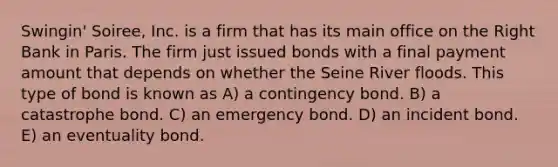 Swingin' Soiree, Inc. is a firm that has its main office on the Right Bank in Paris. The firm just issued bonds with a final payment amount that depends on whether the Seine River floods. This type of bond is known as A) a contingency bond. B) a catastrophe bond. C) an emergency bond. D) an incident bond. E) an eventuality bond.