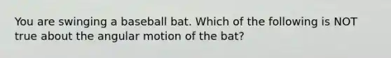 You are swinging a baseball bat. Which of the following is NOT true about the angular motion of the bat?