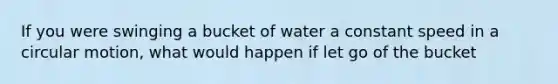 If you were swinging a bucket of water a constant speed in a circular motion, what would happen if let go of the bucket