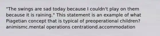 "The swings are sad today because I couldn't play on them because it is raining." This statement is an example of what Piagetian concept that is typical of preoperational children? animismc.mental operations centrationd.accommodation