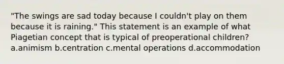 "The swings are sad today because I couldn't play on them because it is raining." This statement is an example of what Piagetian concept that is typical of preoperational children? a.animism b.centration c.mental operations d.accommodation