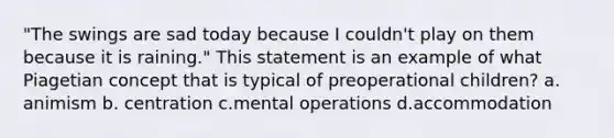 "The swings are sad today because I couldn't play on them because it is raining." This statement is an example of what Piagetian concept that is typical of preoperational children? a. animism b. centration c.mental operations d.accommodation