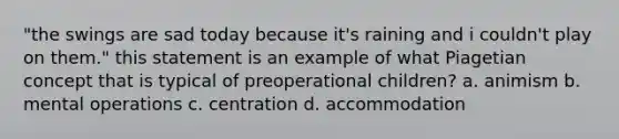 "the swings are sad today because it's raining and i couldn't play on them." this statement is an example of what Piagetian concept that is typical of preoperational children? a. animism b. mental operations c. centration d. accommodation
