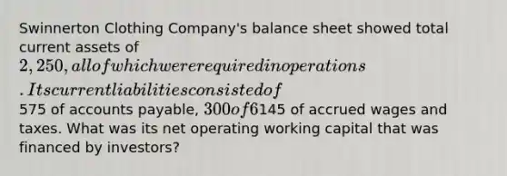 Swinnerton Clothing Company's balance sheet showed total current assets of 2,250, all of which were required in operations. Its current liabilities consisted of575 of accounts payable, 300 of 6% short-term notes payable to the bank, and145 of accrued wages and taxes. What was its net operating working capital that was financed by investors?