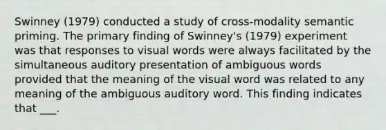 Swinney (1979) conducted a study of cross-modality semantic priming. The primary finding of Swinney's (1979) experiment was that responses to visual words were always facilitated by the simultaneous auditory presentation of ambiguous words provided that the meaning of the visual word was related to any meaning of the ambiguous auditory word. This finding indicates that ___.