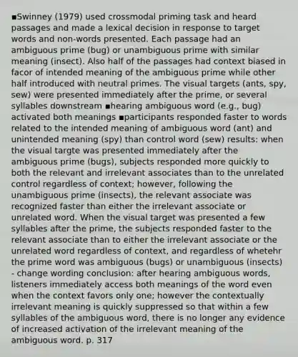 ▪Swinney (1979) used crossmodal priming task and heard passages and made a lexical decision in response to target words and non-words presented. Each passage had an ambiguous prime (bug) or unambiguous prime with similar meaning (insect). Also half of the passages had context biased in facor of intended meaning of the ambiguous prime while other half introduced with neutral primes. The visual targets (ants, spy, sew) were presented immediately after the prime, or several syllables downstream ▪hearing ambiguous word (e.g., bug) activated both meanings ▪participants responded faster to words related to the intended meaning of ambiguous word (ant) and unintended meaning (spy) than control word (sew) results: when the visual targte was presented immediately after the ambiguous prime (bugs), subjects responded more quickly to both the relevant and irrelevant associates than to the unrelated control regardless of context; however, following the unambiguous prime (insects), the relevant associate was recognized faster than either the irrelevant associate or unrelated word. When the visual target was presented a few syllables after the prime, the subjects responded faster to the relevant associate than to either the irrelevant associate or the unrelated word regardless of context, and regardless of whetehr the prime word was ambiguous (bugs) or unambiguous (insects) - change wording conclusion: after hearing ambiguous words, listeners immediately access both meanings of the word even when the context favors only one; however the contextually irrelevant meaning is quickly suppressed so that within a few syllables of the ambiguous word, there is no longer any evidence of increased activation of the irrelevant meaning of the ambiguous word. p. 317