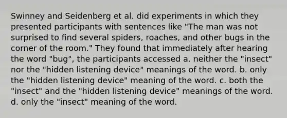 Swinney and Seidenberg et al. did experiments in which they presented participants with sentences like "The man was not surprised to find several spiders, roaches, and other bugs in the corner of the room." They found that immediately after hearing the word "bug", the participants accessed a. neither the "insect" nor the "hidden listening device" meanings of the word. b. only the "hidden listening device" meaning of the word. c. both the "insect" and the "hidden listening device" meanings of the word. d. only the "insect" meaning of the word.