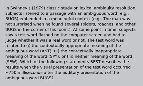 In Swinney's (1979) classic study on lexical ambiguity resolution, subjects listened to a passage with an ambiguous word (e.g., BUGS) embedded in a meaningful context (e.g., The man was not surprised when he found several spiders, roaches, and other BUGS in the corner of his room.). At some point in time, subjects saw a test word flashed on the computer screen and had to judge whether it was a real word or not. The test word was related to (i) the contextually appropriate meaning of the ambiguous word (ANT), (ii) the contextually inappropriate meaning of the word (SPY), or (iii) neither meaning of the word (SEW). Which of the following statements BEST describes the results when the visual presentation of the test word occurred ~750 milliseconds after the auditory presentation of the ambiguous word BUGS?