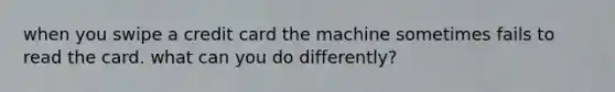 when you swipe a credit card the machine sometimes fails to read the card. what can you do differently?