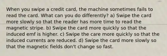 When you swipe a credit card, the machine sometimes fails to read the card. What can you do differently? a) Swipe the card more slowly so that the reader has more time to read the magnetic stripe. b) Swipe the card more quickly so that the induced emf is higher. c) Swipe the care more quickly so that the induced currents are reduced. d) Swipe the card more slowly so that the magnetic fields don't change so fast.