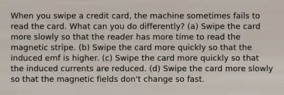 When you swipe a credit card, the machine sometimes fails to read the card. What can you do differently? (a) Swipe the card more slowly so that the reader has more time to read the magnetic stripe. (b) Swipe the card more quickly so that the induced emf is higher. (c) Swipe the card more quickly so that the induced currents are reduced. (d) Swipe the card more slowly so that the magnetic fields don't change so fast.