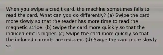 When you swipe a credit card, the machine sometimes fails to read the card. What can you do differently? (a) Swipe the card more slowly so that the reader has more time to read the magnetic stripe. (b) Swipe the card more quickly so that the induced emf is higher. (c) Swipe the card more quickly so that the induced currents are reduced. (d) Swipe the card more slowly so