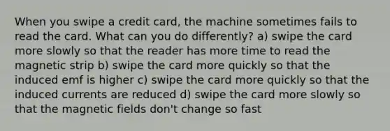 When you swipe a credit card, the machine sometimes fails to read the card. What can you do differently? a) swipe the card more slowly so that the reader has more time to read the magnetic strip b) swipe the card more quickly so that the induced emf is higher c) swipe the card more quickly so that the induced currents are reduced d) swipe the card more slowly so that the <a href='https://www.questionai.com/knowledge/kqorUT4tK2-magnetic-fields' class='anchor-knowledge'>magnetic fields</a> don't change so fast