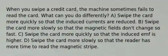 When you swipe a credit card, the machine sometimes fails to read the card. What can you do differently? A) Swipe the card more quickly so that the induced currents are reduced. B) Swipe the card more slowly so that the magnetic fields don't change so fast. C) Swipe the card more quickly so that the induced emf is higher. D) Swipe the card more slowly so that the reader has more time to read the magnetic stripe.