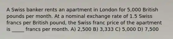 A Swiss banker rents an apartment in London for 5,000 British pounds per month. At a nominal exchange rate of 1.5 Swiss francs per British pound, the Swiss franc price of the apartment is _____ francs per month. A) 2,500 B) 3,333 C) 5,000 D) 7,500