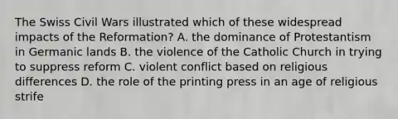 The Swiss Civil Wars illustrated which of these widespread impacts of the Reformation? A. the dominance of Protestantism in Germanic lands B. the violence of the Catholic Church in trying to suppress reform C. violent conflict based on religious differences D. the role of the printing press in an age of religious strife